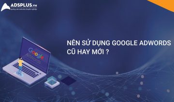 Nên sử dụng Google Adwords mới hay cũ trong năm 2019 google adwords mới